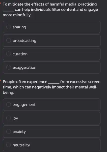 To mitigate the effects of harmful media, practicing
__ can help individuals filter content and engage
more mindfully.
sharing
broadcasting
curation
exaggeration
People often experience __ from excessive screen
time, which can negatively impact their mental well-
being.
engagement
joy
anxiety
neutrality