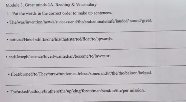 Module 3. Great minds 3A. Reading &Vocabulary
1. Put the words in the correct order to make up sentences.
- The/was/invention /new/a/success/and nimals/safe/landed/sound/great.
__
- noticed/He/of /shirts/one/his/that 'started/float/to/upwards.
__
- and/Joseph/science./loved/wanted/an /become/to/inventor.
__
- float/burned/to/They/straw/underneath Vheat/some/and/it/the /the/baloon/helped.
__
- The/asked/ballo on/brothers/the/up/king /for/to/men/send/in/the/per mission.