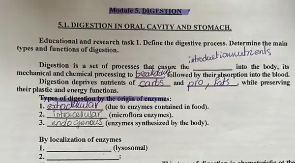 Module 5. DIGESTION
5.1. DIGESTION IN ORAL CAVITY AND STOMACH.
Educational and research task 1. Define the digestive process Determine the main
types and functions of digestion.
__
Digestion is a set of processes that ensure the __ into the body,its
mechanical and chemical processing to __ If followed by their absorption into the blood.
Digestion deprives nutrients of __ and __ , while preserving
their plastic and energy functions.
Types of digestion by the origin of enzymes:
1. __ (due to enzymes contained in food).
2. __ (microflora enzymes).
3. __ (enzymes synthesized by the body).
By localization of enzymes
1. __ (lysosomal)
2. __ :