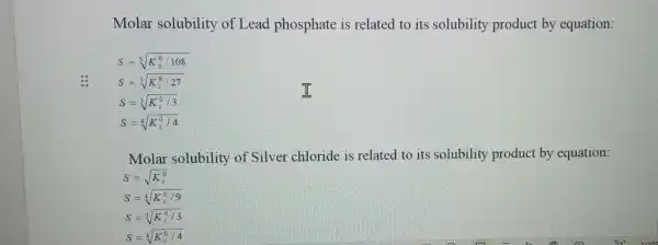 Molar solubility of Lead phosphate is related to its solubility product by equation:
S=sqrt [5](K_(s)^0/108)
S=sqrt [5](K_(s)^0/27)
S=sqrt [3](K_(s)^0/3)
S=sqrt [4](K_(s)^0/4)
Molar solubility of Silver chloride is related to its solubility product by equation:
S=sqrt (K_(s)^0)
S=sqrt [3](K_(s)^0/3)
S=sqrt [4](K_(s)^0/4)