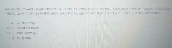 THE MONTHLY WAGE OFAN EMPLOYEE WHO HAS FULLY WORKED OUTIA GERTAIN STANDARD OF WORKING HOURS FOR A C ERTAIN
PERIOD, WHO HAS FULLY PERFORMED HIS JOB DUTIES, WHIC - CANNOT BE LESS THAN THE LEVEL ESTABLISHED BYLAWIS
a. standard wage
b. consumer basket
c. minimum wage
d. living wage