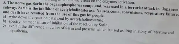 morning of adviciantie effect on the enzymes activation.
5. The nerve gas Sarin the organophosphorus compound, was used in a terrorist attack in Japanese
subway. Sarin is the inhibitor of acetylcholinesterase Nausea,coma, convulsions , respiratory apanese
and death have resulted from the use of this gas by people.
a) write down the reaction catalyzed by acetylcholinesterase:
b) specify the mechanism of inhibition of the reaction by Sarin;
c) explain the difference in action of Sarin and proserin which is used as drug in atony of intestine and
myasthenia.