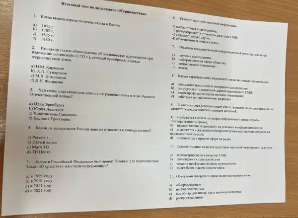 Mrorossili rect no amountains (OKypHa,THCTHKa)
1. Korza Bbuuna nepsa newartiaa rasera B PoccHu:
a)
1655 r.
b)
c)
1825 r.
d) 1860 r.
2. Kro agrop crarsu xypHaJHCTOB IIPA
XYPHaTHCTCKOH 3THKH:
a) H.M KapaM3HH
b) A.II. CyMapokos
c) M.B
d) LH
CTà1 CHMBO710M COBeTCKOTO
a) MubH 3peH6ypra
b) FOpra
c) KoncraHTHHa CHMOHORA
d) Bacunus Tpoccmana
4. Kakoit H3 TenekaHaTOB POCCHH NBHO He OTHOCHTCK K yHHBepca/IbHblM?
a) PoccHa 1
b) IIaTbij KaHan
c) Mary TB
d) TB HeHTP
5.Korna B PoccHücKoã (Denepatuki 65II riputiar 6a30Bblif 1114 >KypHaJHCTHKH
3aKOH 40 cpe,ICTBaX MaccoBol HHQopMaLLHH)?
a) B 1991 rony
b) B 2001 roAy
c) B 2011 rony
d) B 2021 rony
6. Ykakure rpiswaku waccomot
a) Bcerna Cross H riposeperinas;
c)
CMH;
d) OGuestativita it obmenocryma.
7. OÓsekrow rocyxapcreentio?
c) KoMMep-MeCKHE OTHOMERALS
d)
8. Kakyio xapakrepucruky XYPHaTHCTa 3aKOH Re curraer
a)
b)
c)	CMH;
o6pa30BaHHe;
d) neticrapyer 10 ynormonoswo penasturuh
9. B KaKOM Cry-yae pezakuka HECET OTBETTCTREMHOCTS 3a pacampocrparentwe He
CBeneHHi:
a) conepxance B OTBere
rocyzapcTBeHHOTO opraHa;
b) mpenocrassessi xyprannery Ha yC7OBRAXX KOHOMIEHUHaTbHOCTH;
c) cozepxaTCA B ROCIIOBHOM Hà
napinaMeHTCKOX ceccHH:
d) Or:namarorce B TIPSMOM apupe Ha pariuo
10. CereBoe H3LaHNe SBISETCS CPEXCTBON NaCOBOH HHĐODNAUNG, CCTV OHO:
a) saperincrpHposaHo B kavecree CMH
b) pasweneno B counanisho& cert
c) co3,naHo nporpeccHoHa71bHb M XypHa/HCTOM
d) HMeer 60nee TblCRMK nozinHC4HKOB
11. O6sekrawu asropekoro npasa
a) o6HapozoBaHHble
b) ReoGuaponomantitie
c)
d) pacnpocrpaHeHHble
