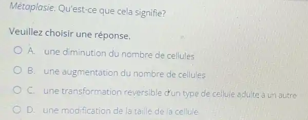 Métaplasie Qu'est-ce que cela signifie?
Veuillez choisir une réponse.
A. une diminution du nombre de cellules
B. une augmentation du nombre de cellules
C. une transformation reversible d'un type de cellule adulte a un autre
D. une modification de la taille de la cellule