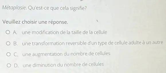 Métaplasie. Qu'est-ce que cela signifie?
Veuillez choisir une réponse.
A. une modification de la taille de la cellule
B. une transformation reversible d'un type de cellule adulte à un autre
C. une augmentation du nombre de cellules
D. une diminution du nombre de cellules