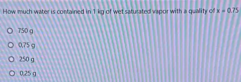 How much water is contained in 1 kg of wet saturated vapor with a quality of x=0.75
750g
0,75 g
250g
0,25 g