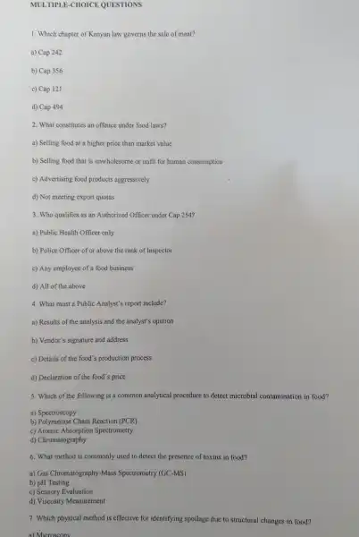 MULTIPLE-CHOICE QUESTIONS
1. Which chapter of Kenyan law governs the sale of meat?
a) Cap 242
b) Cap 356
c) Cap 121
d) Cap 494
2. What constitutes an offence under food laws?
a) Selling food at a higher price than market value
b) Selling food that is unwholesome or unfit for human consumption
c) Advertising food products aggressively
d) Not meeting export quotas
3. Who qualifies as an Authorized Officer under Cap 254?
a) Public Health Officer only
b) Police Officer of or above the rank of Inspector
c) Any employee of a food business
d) All of the above
4. What must a Public Analyst's report include?
a) Results of the analysis and the analyst's opinion
b) Vendor's signature and address
c) Details of the food's production process
d) Declaration of the food s price
5. Which of the following is a common analytical procedure to detect microbial contamination in food?
a) Spectroscopy
b) Polymerase Chain Reaction (PCR)
c) Atomic Absorption Spectrometry
d) Chromatography
6. What method is commonly used to detect the presence of toxins in food?
a) Gas Chromatography-Mass Spectrometry (GC-MS)
b) pH Testing
c) Sensory Evaluation
d) Viscosity Measurement
7. Which physical method is effective for identifying spoilage due to structural changes in food?
a) Microscopy