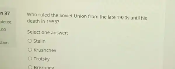 n 37
pleted
.00
stion
Who ruled the Soviet Union from the late 1920s until his
death in 1953?
Select one answer:
Stalin
Krushchev
Trotsky
Brezhnev