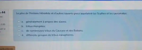 n 44
Le père de l'histoire Hérodote et d'autres savants grecs appelaient les Scythes et les savromates:
a. généralement à propos des slaves;
b. tribus mongoles;
c. de nombreuses tribus du Caucase et des Balkans
d. différents groupes de tribus iranophones;