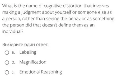 What is the name of cognitive distortion that involves
making a judgment about yourself or someone else as
a person, rather than seeing the behavior as something
the person did that doesn't define them as an
individual?
Bbl6epure oAMH OTBeT:
a. Labeling
b. Magnification
c. Emotional Reasoning