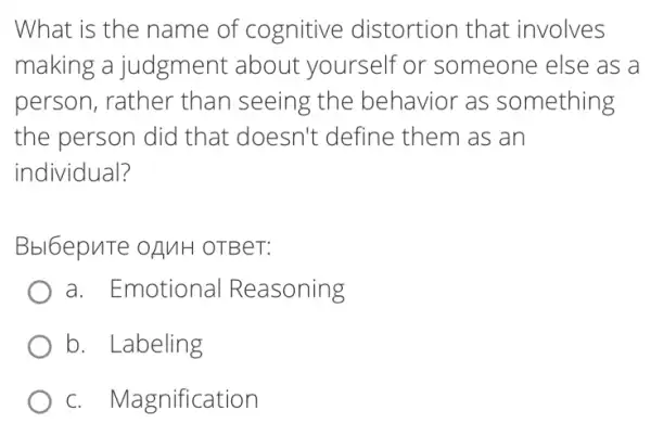 What is the name of cognitive distortion that involves
making a judgment about yourself or someone else as a
person, rather than seeing the behavior as something
the person did that doesn't define them as an
individual?
Bbl6epuTe oAMH OTBeT:
a. Emotional Reasoning
b. Labeling
c. Magnification