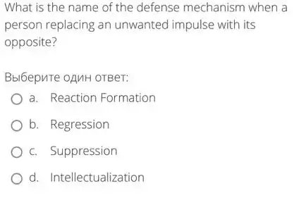 What is the name of the defense mechanism when a
person replacing an unwanted impulse with its
opposite?
Bbl6epure oAnH orBer:
a. Reaction Formation
b. Regression
c. Suppression
d. Intellectualization