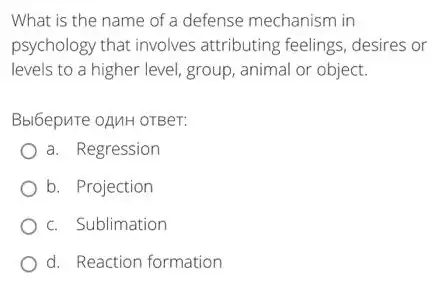 What is the name of a defense mechanism in
psychology that involves attributing feelings, desires or
levels to a higher level, group, animal or object.
Bbl6epure oAMH OTBeT:
a. Regression
b. Projection
c. Sublimation
d. Reaction formation