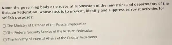 Name the governing body or structural subdivision of the ministries and departments of the
Russian Federation, whose task is to prevent identify and suppress terrorist activities for
selfish purposes:
The Ministry of Defense of the Russian Federation
The Federal Security Service of the Russian Federation
The Ministry of Internal Affairs of the Russian Federation