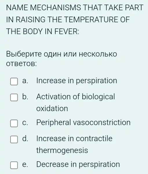 NAME MECHANISMS : THAT TAKE PART
IN RAISING THE TEMPERATURE = OF
THE BODY IN FEVER:
Bbl6epuTe OLUH WTV HecKoJIbKO
OTBeTOB:
a . Increase in perspiration
b Activation I of biological
oxidation
C . Periphera I vasoconstriction
d . Increase in contractile
thermogenesis
e. Decrease in perspiration