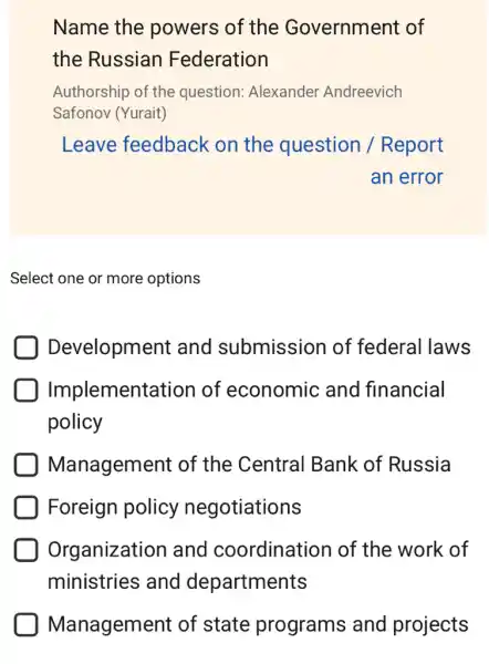 Name the powers of the Government of
the Russian Federation
Authorship of the question: Alexander Andreevich
Safonov (Yurait)
Leave feedback on the question / Report
an error
Select one or more options
Development and submission of federal laws
Implement ation of economic and financial
policy
Management of the Central Bank of Russia
Foreign policy negotiations
Organization and coordination of the work of
ministries and departments
Management of state programs and projects