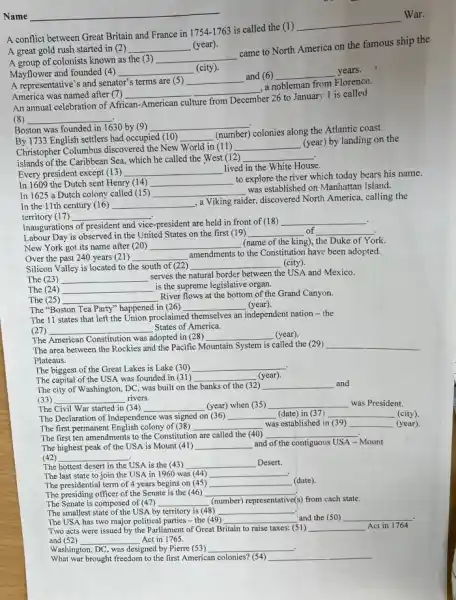 Name
__
A conflict between Great Britain and France in
1754-1763
is called the (1)
__
War.
A great gold rush started in (2) __ (year).
A group of colonists known as the (3) __
came to North America on the famous ship the
Mayflower and founded (4)
__
A representative's and senator's terms are (5)
__
and (6) __ years.
America was named after 7
__
a nobleman from Florence.
An annual celebration of African
American culture from December
er 26 to January 1 is called
(8) __
Boston was founded in 1630 by (9) __
By 1733 English settlers had occupied (10) __
(number) colonies along the Atlantic coast.
Christopher Columbus discovered the New World in (11)
__
(year) by landing on the
islands of the Caribbear Sea, which he called the West (12) __
In 1609 the Dutch sent Henry (14) __
to explore the river which today bears his name.
Every president except (13) __
lived in the White House.
In 1625 a Dutch colony called (15) __
was established on Manhattan Island.
In the 11th century (16) __
, a Viking raider, discovered North America, calling the
territory (17) __
Inaugurations of president and vice-president are held in front of (18)
__
.
Labour Day is observed in the United States on the first (19) __ of __
New York got its name after (20) __
(name of the king),the Duke of York.
Over the past 240 years (21) __
amendments to the Constitution have been adopted.
Silicon Valley is located to t the south of (22) __ (city).
The (23) __
serves the natural border between the USA and Mexico.
The (24) __
is the supreme legislative organ.
The (25) __
River flows at the bottom of the Grand Canyon.
The "Boston Tea Party"happened in (26) __ (year).
The 11 states that left the Union proclaimed themselves an independent nation -the
(27) __ States of America.
The American Constitution was adopted in (28) __ (year)
The area between the Rockies and the Pacific Mountain System is called the (29) __
Plateaus.
The biggest of the Great Lakes is Lake (30) __
The capital of the USA was founded in (31) __ (year).
The city of Washington,DC, was built on the banks of the (32) __ and
(33) __ rivers.
The Civil War started in (34) __ (year) when (35) __ was President.
The Declaration of Independence was signed on __ (date) in (37) __ (city)
The first permanent English colony of (38) __ was established in (39) __ (year)
The first ten amendments to the Constitution are called the (40) __
The highest peak of the USA is Mount (41) __ and of the contiguous USA Mount
(42)
__
The hottest desert in the USA is the (43) __ Desert.
The last state to join the USA in 1960 was (44) __
The presidential term of 4 years begins on (45) __ (date).
The presiding officer of the Senate is the (46) __
s) from each state.
The Senate is composed of (47) __ (number) representative(s)
The smallest state of the USA by territory is (48) __
The USA has two major political parties -the (49) __ and the (50) __
Two acts were issued by the Parliament of Great Britain to raise taxes: (51) __ Act in 1764
and (52) __ Act in 1765.
/ashington, DC, was designed by Pierre (53) __
What war brought freedom to the first American colonies? (54) __