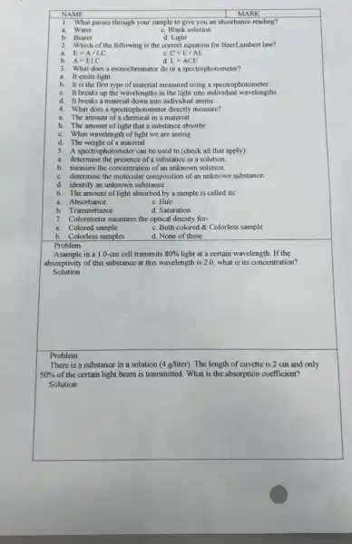 NAME
MARK
1. What passes through your sample to give you an absorbance reading?
a. Water
C. Blank solution
b. Biuret
d. Light
2. Which of the following is the correct equation for BeerLambert law?
E=A/LC
b. A=ELC
c C=E/AL
L=ACE
3. What does a monochromator do in a spectrophotometer?
a. It emits light.
b. It is the first type of material measured using a spectrophotometer.
C. It breaks up the wavelengths in the light into individual wavelengths
d. It breaks a material down into individual atoms.
4. What does a spectrophotometer directly measure?
a. The amount of a in a material
b. The amount of light that a substance absorbs
C. What wavelength of light we are seeing
d. The weight of a material
5. A spectrophotometer can be used to (check all that apply):
a. determine the presence of a substance in a solution.
b. measure the concentration of an unknown solution.
C. determine the molecular composition of an unknown substance.
d. identify an unknown substance
6. The amount of light absorbed by a sample is called its:
a. Absorbance
C. Hue
b. Transmittance
d. Saturation
7. Colorimeter measures the optical density for-
a. Colored sample
C. Both colored Colorless sample
b. Colorless samples
d. None of these
Problem
Asample in a 1.0-cm cell transmits 80%  light at a certain wavelength . If the
absorptivity of this substance at this wavelength is 2.0.what is its concentration?
Solution
Problem
There is a substance in a solution (4g/liter) The length of cuvette is 2 cm and only
50%  of the certain light beam is transmitted. What is the absorption coefficient?
Solution