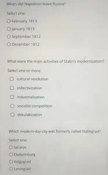 When did Napoleon leave Russia?
Select one:
February 1813
January 1813
September 1812
December 1812
What were the main activities of Stalin's modernization?
Select one or more:
cultural revolution
collectivization
industrialization
socialist competition
dekulakization
Which modern-day city was formerly called Stalingrad?
Select one:
Saratov
Ekaterinburg
Volgograd
Leningrad