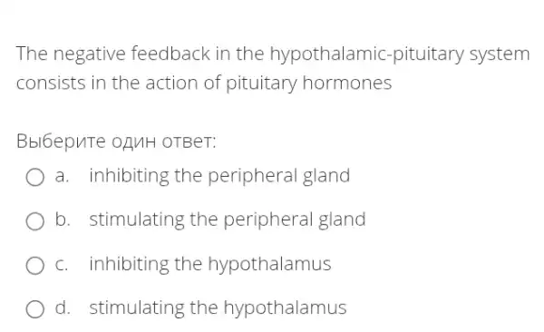 The negative feedback in the hypothalamic-pituitary system
consists in the action of pituitary hormones
Bbl6epuTe ofluH OTBeT:
a. inhibiting the peripheral gland
b. stimulating the peripheral gland
c. inhibiting the hypothalamus
d. stimulating the hypothalamus