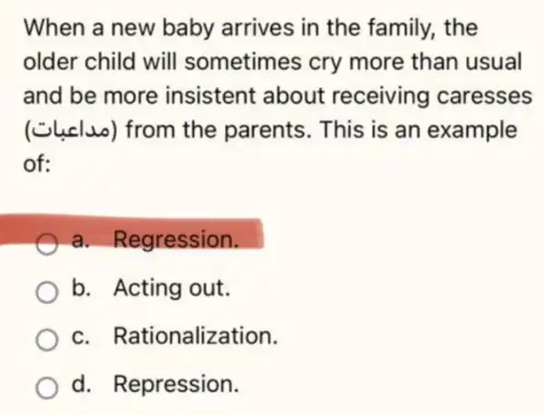 When a new baby arrives in the family, the
older child will sometimes cry more than usual
and be more insistent about receiving caresses
(Clucluo) from the parents. This is an example
of:
a. Regression.
b. Acting out.
c. Rationalization.
d. Repression.