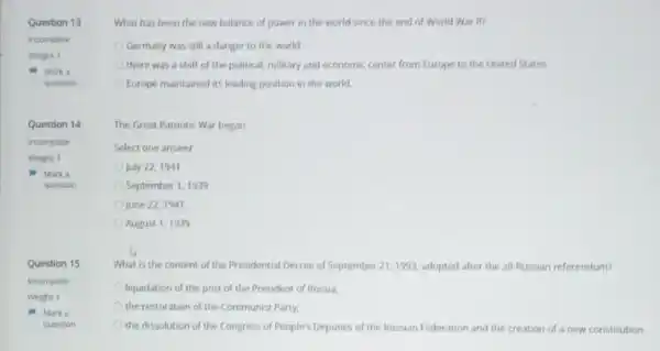 What has been the new balance of power in the world since the end of World War II?
Germany was still a danger to the world
there was a shift of the political, military and economic center from Europe to the United States
Europe maintained its leading position in the world
The Great Patriotic War began
Select one answer
July 22, 1941
September 1, 1939
June 22, 1941
August 1, 1939
What is the content of the Presidential Decree of September 21, 1993 adopted after the all -Russian referendum?
liquidation of the post of the President of Russia,
the restoration of the Communist Party,