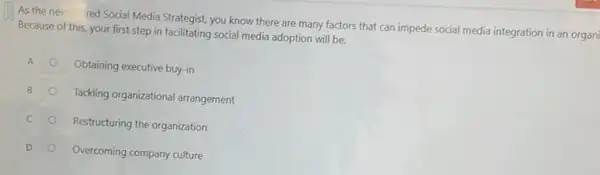 As the new red Social Media Strategist, you know there are many factors that can impede social media integration in an organi
Because of this, your first step in facilitating social media adoption will be:
Obtaining executive buy-in
Tackling organizational arrangement
C
Restructuring the organization
D
Overcoming company culture