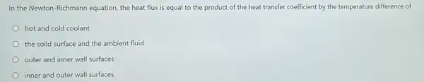 In the Newton-Richmann equation, the heat flux is equal to the product of the heat transfer coefficient by the temperature difference of
hot and cold coolant
the solid surface and the ambient fluid
outer and inner wall surfaces
inner and outer wall surfaces