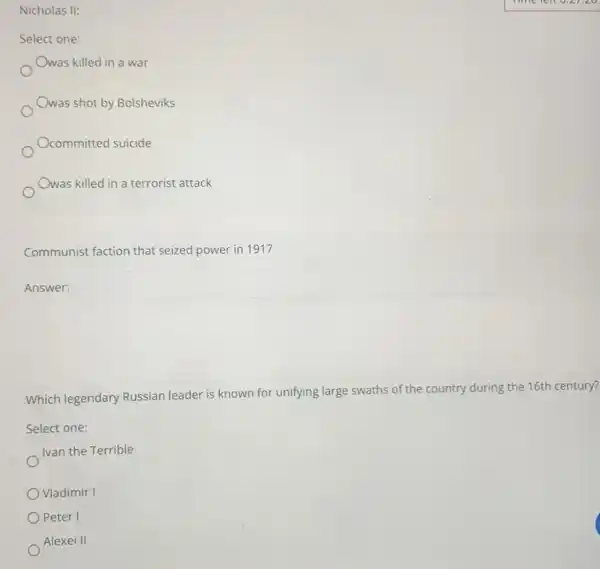 Nicholas II:
Select one:
Owas killed in a war
Owas shot by Bolsheviks
Ocommitted suicide
Owas killed in a terrorist attack
Communist faction that seized power in 1917
Answer:
square 
Which legendary Russian leader is known for unifying large swaths of the country during the 16th century?
Select one:
Ivan the Terrible
Vladimir I
Peter I
Alexei II