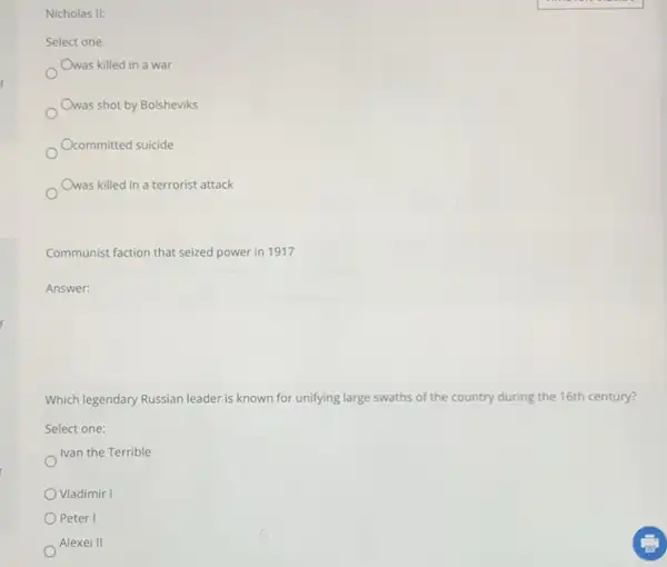 Nicholas II:
Select one:
Owas killed in a war
Owas shot by Bolsheviks
Ocommitted suicide
Owas killed in a terrorist attack
Communist faction that seized power in 1917
Answer: square 
Which legendary Russian leader is known for unifying large swaths of the country during the 16th century?
Select one:
Ivan the Terrible
Vladimir I
Peter I
Alexei II