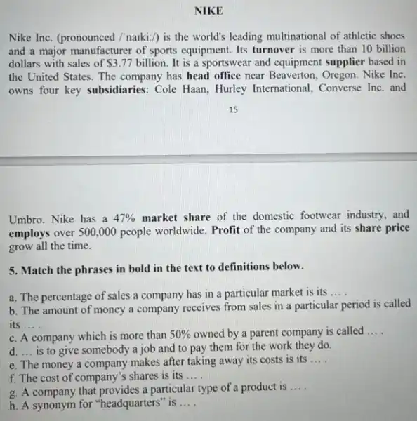 NIKE
Nike Inc. (pronounced /'naiki:/) is the world's leading multinational of athletic shoes
and a major manufacturer of sports equipment. Its turnover is more than 10 billion
dollars with sales of 3.77 billion. It is a sportswear and equipment supplier based in
the United States. The company has head office near Beaverton, Oregon. Nike Inc.
owns four key subsidiaries : Cole Haan, Hurley International, Converse Inc . and
Umbro. Nike has a 47%  market share of the domestic footwear industry.and
employs over 500,000 people worldwide. Profit of the company and its share price
grow all the time.
5. Match the phrases in bold in the text to definitions below.
a. The percentage of sales a company has in a particular market is its __
b. The amount of money a company receives from sales in a particular period is called
its __
c. A company which is more than 50%  owned by a parent company is called __
d. __ is to give somebody a job and to pay them for the work they do.
e. The money a company makes after taking away its costs is its
__
f. The cost of company's shares is its . __
g. A company that provides a particular type of a product is
__
h. A synonym for "headquarters" is . __