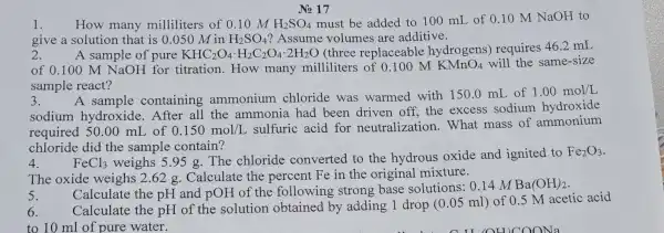 No 17
1. How many milliliters of 0.10MH_(2)SO_(4) must be added to 100 mL of 0.10MNaOH to
give a solution that is 0.050 M in H_(2)SO_(4) ? Assume volumes are additive.
2.
A sample of pure KHC_(2)O_(4)cdot H_(2)C_(2)O_(4)cdot 2H_(2)O (three replaceabl e hydrogens)requires
46.2mL
of 0.100 M NaOH for titration.How many milliliters M KMnO_(4) will the same-size
sample react?
3.
A sample containing ammonium chloride was warmed with 150.0 mL of
1.00mol/L
sodium hydroxide.After all the ammonia had been driven off, the excess sodium hydroxide
required 50.00 mL of 0.150mol/L
sulfuric acid for neutralizatior 1. What mass of ammonium
chloride did the sample contain?
4.
FeCl_(3) weighs 5.95 g The chloride converted to the hydrous oxide and ignited to
The oxide weighs 2.62 g. Calculate the percent Fe in the original mixture.
Calculate the pH and pOH of the following strong base solutions:0.14 M
Ba(OH)_(2)
6.
Calculate the pH of the solution by adding 1 drop (0.05 ml) of 0.5 M acetic acid
to 10 ml of pure water.
5.