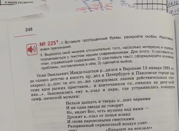 No 225^circ 
. I. BCTaB bre npon YLLLeHHb le 6yKBbl packpoute CKO6KU - PaccraBbre
3HaKu npenuH laHua.
II. Bblpa3n1 e CBO'M MF leHne OTH locute JIbHO T oro, Ha ICKO/1bK0 n HTepecHo n none3H0
no3Hako MUTbCA C TeKCTON HaLunM CO Bpeme HHuKaM.A JIA 3TOro: 1 COCTaBbre ero
nnaH, otpa xarounn cone pxaHue : 2) 03arJ laBbTe TeKC T, cọo DMYTMPYTTE OCHOBHE
npo6nembl,n OCTABJEHI Hble B H ; 3) crenante BblBon.
BHY M LaHJIeJI bIlITaM p..ANJICSI B BapmaBe 15 AHBaps 1891 ro-
Ha on HaKo HeTCT BO H HOCTE mp..BêJI B Herep6ypre n HaBJI loBcke ropo He kak
oxapakr..p ..3yeT OH ero no...ABopn LOBbIX Jtake eB Her CTBHTeJI bHbIX CTaT-
CKHX BHOB pbrxux . IIpHCTaBOB __ B38TO4 HAKO B CK..I WBITIN X Ha Hay y-oco6-
HAK __
>. 3arroMHNJ HCb em y B..K3aJI H mapk , THe y crpanr BaJIECE KOHIepTE
cump ..HuyeckoL MY3bIKH:
HeJIb3a IIbIIIIaTb H TB epub K ..IIINT yep BRIMN
U HK 0/IHa 3Be3Ia He roBopur
Ho, BUJIN r Bor, ecTr My3bIKa HaI HaMH -
..KBaJI OT 'IIeHbst aoH un
II CHOBO IIapOBO3HbIM U CBHCT KaMH
Pa30pBaHHbIU CKpHIIKYH bIỂ BO3 Ayx cJI II'T.
<<KoHuepm H a 80K3a Jles