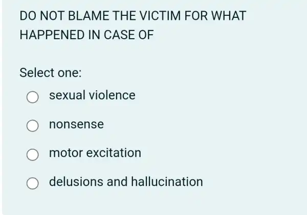 DO NO T BLAME THE VIC TIM FOR WHAT
HAPP ENED IN CASE O F
Select one:
sexual violence
nonsense
motor excitation
delusions and hallucination