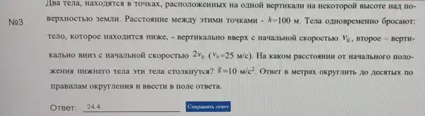 No3
ABa Tejia , HaXO)INTCA B To4Kax , pacrloJIoxeHHbIX Ha OJHOH BepTHKaJIH Ha HeKOTopoi Bblcore Hall no-
BepXHOCTbFO 3emJIH . PaccTosHHe Mexily 3THMH TO4KaMH -h=100M Tena 0,IHOBpeMeHHO 6pocaror:
TeJTO, KOTOpoe HaX0/IHTCA Hurke - BepTHKaJIbHO BBepx c HaYaJbHOH CKOpOCTbro V_(0) , BTOpoe - BepTH-
KaJIbHO BHH3 C HaqaJIbHOH CKOpOCTbIO 2v_(0)(v_(0)=25M/c) Ha KaKoM paccrosHHH OT HayaJbHoro nomo-
XKeHHA HHXHero Tena 3TH Tejla CTOJIKHYTCA? g=10M/c^2 OTBeT B Merpax OKpyTIHTb 10 Hecst TbIX HO
IIpaBHJaM OKpyTJIeHHSI H BBeCTH B HOJIe OTBeTa.
__ Coxparms orser