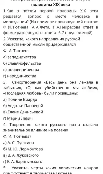 nonoByHbl XIX Beka
1.KaK B no33un nepBon nonoByHbI XIX Beka
peuaerca Bonpoc 0 MecTe yenoBek a B
Mupo3gaHun? (Ha npumepe npon3BeneHuv 1 no3ToB:
Q.VI.THOTYeBa,A . A. p era, H.A.HekpacoBa I OTBeT B
popme pa3BepHyTorc ) OTBeTa -5-7 npennoxeHuu)
2. YkaxuTe , kakoro HanpaB/leHug pycckon
o6LLeCTBeHHOV 1 MblC/ln npugepxuBanca
p. V. TroTyeB:
a) 3anazHu4ecTBa
6)ChaBqH0 QunbcTBa
B)no4BeHHu4ecTBa
r) HapoẠHu 4ecTBa
3.CTUXOTBOpeHus I (sBecb AeHb OHà nexkana B
3a6blTbM>>, <<0 , KaK y6uUCTBeHHO
111060Bb>>6blnu nocBALlleHbl:
a) TonuHe BuapAo
6) ABAOTbe DaHaeBon
B) EneHe HeHucbeBon
r) Mapun Jla3n4
4. TBopuecTBO Kakoro pycckoro nosta oka3ano
3Ha4uTenbHO e BnuaHue Ha no33yto
p. n. TroTueBa?
a) A. C . TlylukuHa
6) M. HO . JlepMoHTOBa
B) B. A . XYKOBCKOTO
r) E. A.EapaTblHCKoro
5. ykaxute , 4epTbl Kakux nupuueckux XaHpoB
ITCTRVHOT R TRODUeCTRE THOTURBA