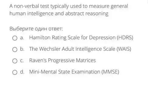 A non-verbal test typically used to measure general
human intelligence and abstract reasoning
Bbl6epure oAMH OTBeT:
a. Hamilton Rating Scale for Depression (HDRS)
b. The Wechsler Adult Intelligence Scale (WAIS)
c. Raven's Progressive Matrices
d. Mini-Mental State Examination (MMSE)