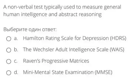 A non-verbal test typically used to measure general
human intelligence and abstract reasoning
Bbl6epuTe OAMH OTBer:
a. Hamilton Rating Scale for Depression (HDRS)
b. The Wechsler Adult Intelligence Scale (WAIS)
c. Raven's Progressive Matrices
d. Mini-Mental State Examination (MMSE)