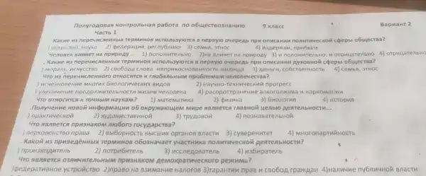 nonyroposas KOHTponbHas pabora no o6LyecT 803HaHMFO
9 knacc
BapnaHT 2
4acrb 1
.Kakne 113 nepeuncne HHbIX TepMMHOB ncnonb3ylorca B nepBylo ouepeAb npn onucaHun nonutnueckoi coepbl o6ujecTBa?
JuCKYCCTBC Hayka 2) penepauna CeMbA , 3THOC	4)u3Aepikkn
. 4enoBek Bnuner Ha npupoAy __ 1)nonokntenb Ho 2)He Bnuaer Ha npupoAy 3)n nonoxkutenbH , n orpuuarenbHo 4)orpnuarenbHO
Kakne 13 nepey ucnerthbly (TepMMHOB A B nepByio ouepeAb npn onucaHuM cpepbl
) Mopanb , MCKYCCTBO 2) cBo6oAa cnosa Henpukoc HOBeHHOCT6 munuua 3) AeHbril co6cTBeHHOCTb 4) ceMbA , 3THOC
. 4To 113 nepeuncn eHHOFO OTHOCHTCA k mobanbHbIM npo6neman 4enoB
3HOB eHue MHOTHX 6nonorr 14eckux BuAOB	2) Hay4Ho -TexHn4eckui inporpecc
ipogonikn TenbHOCTM 4enoBeka 4)pacnpoctpaH eHue ankoronusm a n HapKoMaHun
. 4ro OTHOCHTCA K TOUHbIM HaykaM? 1)MareMaTuka	2) Qu3nka	3) 6nonorma	4) ucropua
.nonyueHne HOBOM uHpopmaunn o6 okpyxaloujem Mupe ABARTCA MaBHOM yenblo AearenbHocTM __
) npakTh4eckon	2)XYAOHKeCTBeHHOM	3)TPY AOBOM	4)no3HaBare/bHOM
. 470 ABARETCA npu3HakoM Moboro rocypapcTBa?
BepxoBeHCTBO npasa 2)Bbl6opHOCTE Bblcuuy opraHoB Bnactu 3 cyBepeHuTeT 4)MHoronapTHYHOCTb
. Kakon n3 npuBegêHHblx repMuHOB o6o3Ha4aer yuacTHuka nonutnueckon AearenbHocTu?
)npon38oputenb
2) norpe6utenb	3) nccnenoBarenb 4)u36uparenb
. 4ro ABARETCA M npu3HaKOM THUECKOTO pexkuma?
peneparuBHoe YCTPOTICTBO 2)npaBo Hà B3HMaHue HanoroB 3)rapaHTH inpas n cBobon rparkAaH 4) Hanuuue ny6nn4Hoi Bnactu