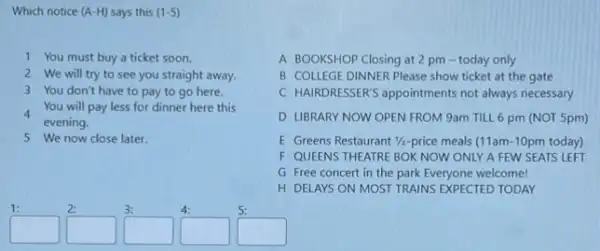 Which notice (A-H) says this (1-5)
1 You must buy a ticket soon.
2 We will try to see you straight away.
3 You don't have to pay to go here.
4
evening.
You will pay less for dinner here this
5 We now close later.
A BOOKSHOP Closing at 2 pm-today only
B COLLEGE DINNER Please show ticket at the gate
C HAIRDRESSER'S appointments not always necessary
D LIBRARY NOW OPEN FROM 9am TILL 6 pm (NOT 5pm)
E Greens Restaurant 1/2-price meals (11am-10pm today)
F QUEENS THEATRE BOK NOW ONLY A FEW SEATS LEFT
G Free concert in the park Everyone welcome!
H DELAYS ON MOST TRAINS EXPECTED TODAY
square 
square 
square 
square 
square