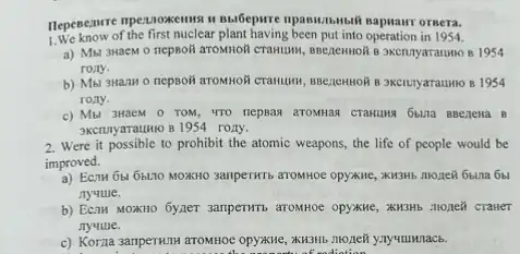 npaswithmbih sapaanr orsera.
1.We know of the first nuclear plant having in 1954.
a) Mbl 3HacM 0 nepholi artomoli cramusw, suezemoR
rony.
b) Mbl 3Ham o nepsoli arrownoli cranusi, snezemon B 3KCILTYaraumo B 1954
rony.
c) Mbl 3HaeM 0 TOM, VTO nepsas aromias CTAHUMA 6bina BBezzena 8
3KCLUYaTauHIO 8 1954 rony.
2. Were it possible to prohibit the atomic weapons, the life of people would be
improved.
a) Ecru 6bl 6b1.10 MOXHO SAMPETHTS ATOMHOE OPYANCE
nyuule.
b) EcaM MOXHO 6yxeT
Jiyyune.
c) Korna samperwill aroMHOE
of rediction