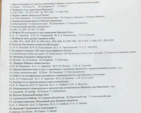 npecron Anekcamap 1 obeman eneronars nomimweckowy kypey:
A) Herpal 5)Herpa III B) Exarepwrit II T) Hasia 1
2. Buffepure rozat npan.zemus Hukonast 1
A) 1801-1825 b) 1825-1855 B) 1855-1881 r) 1820-1861
3. Hepsoe rainoe o6mecrno n Poccilll
A) 4Coros cnacemusi 6)4Coves Grarrozencrawso B) Ceneproce o6mecrmo T) IOxxxoe 06mecrao
4. Hepoan wenemas zoport
A) Huxonaenckax 5) Llapoxe B) Mockonckas T) Bapuano Benckas
3akmoven B
A) 1802 b)1807 B) 1812 1825
6. Illegom III oracremms
A) A. A Apaxueen 5) M. M . Cnepanckwi B) A. X Benkeknopp DII.II Kucenes
7. Bubepure aarai pyceko-Typeukux Boilu:
A) 1806-1812,1828-1829 5) 1804-1813,1826-1828 B) 1808-1809,1853-1856 r) 1806-1812,1826-1828
8. B cocras Hernacnoro
A) B. II. Konyber 5) H. H. Honocumbuen B) A. A. Maprormpckui I) A. A. Apakrees
9. 3a nepnyio versepts XIX neka vucao Qa6pik D Poccum:
B) Vnenwronocs bonee vew B TpH pasa T)Octarocb
10. Hewrpow Ceneproro obmecras
A) Mockea 5) Tymsummer B) Herep6ypr T) Hosropon
11. Jhuzepow 1Oxxnoro o6mecrus
A) H. M. Mypamber 5) A. A. Aparvees B) II. H. Flecrenb I) H. H. Typrewes
12. Ilpenocranstemse newer mpenocrassnentoii cysombl ->TO
Heis B) AmbMaHax D Pocrosurrectso
13. Pabory no kozumpukaumu poccuitckoro 3akonozarensersa mpw Hukonae I nosrzabiti
A) M. M. Cneparickwi b) A. A. Apakreen B)11. A. Kucenen F) B II. Koryberi
14. Bbibepirre H3
A) H. H Huporos b) K. II Epronnon B) A. A Ana6beB T) II. A Denoros
apxirrekType, BO3MIKIIIaN BO Opanumu npu Hanoneone-370
A) AnbManax 5) AMrup B) Kraccbt T) JiwbepanksM
16. Hrorow KpsiMcKO# nomus.obvi
A) Ampwantononscrodiump b)
17. ABTOPOM Raprillibl ABMSTETCA:
A) II. A. Denoros b) K. II. Epronnos B) A. A. Ambbes T)A. A. HBaHOB
18. Hukonait I ripuxozurres A.nekcanapy I:
A) EparoM 5) OruoM B) CbiHom T) Lanei