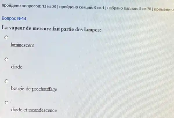 npoizeno sonpocos: 13 us 20 Inpoineto cexumi: 0 MS 1| Ha6pawo Gannos: 8 us
201 BpeMeHM 0
Bonpoc No14
La vapeur de mercure fait partie des lampes:
c
himinescent
c
diode
bougie de prechauffage
diode et incandescence