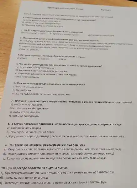 npomen yrounan arrecra unn 9 wnace
4aCTb A KaMAOMY 3apanno nambl Bapuanti orope x rom KO ONM ir npas
1. Kakoe npa BWI o Gesonachoctu npn ocrpa c amoe Bax Hoe?
a) Menonb30 cyxne Aposa
6) He octas natb oromb Ge:npncMorpa
B) Pa3BoAnt KOCTep Ha OTKP bITOM Mecre
2. 4ro HE cheayer ne harb ripu Bctpeye OTHbIM 1?
a) MenneHH O OTCTynaTb
6) Kpnuatb n Maxarb pykamu
B) COX pauar b cno ROVICTEN e
3. nonyung coobuyenne onpubnny arougemc a yparane, yro HYXKH o caenarb:
a) 3akpbitb n ykperinto ABepu , OKHa, 4 epAa4Hble MOKU N BeH Tunau MOHHE e oreepc Tua, y6parb C nogoron HUROB,
GankoHOB H nonkng npermetb , Koropble Moryr 6bitb n oaxBaue Hbl 803AYUH 6 M noro ROM
6) OTKPbITb n ykpenutb ABepn, OKHa uepAauHble MOKM n Be HTVING UUOHHble oreepc Tua
B) 6bICTPO y6exarb
4. Horokn c rop BoAbl,necka,uye6HA, OCKO AKOB CKan n ranHbl.
a) o6Ban
6) naBnHa
B) cenb
5. 470 Heo6xoAnMo cgenarb npu 3Bakyaunn n 3 AoMa B o BpeM If HaBO AHeH ua?
A). OTKnounT 3 nektpnyecTBO n ra3
6)3akpenutb nnaByune npeAMeTb BHe 3AaHng
B)nepeHectu HeHHOCTM Ha BepxHue uepAak
r) Bce nepeuncneHHoe
6. MoxKHO nn no/1b30Barbcs Konogyamn nocne HaBoAHeHua?
a) Her HukaknMn Henb38
6) Ha , nrobblMn
B) Aa, HO TO/IbKO npoBepeHHblMn cneunanuc
7.Ana yero HYXKHO HaxoAACb BHYTPM naBuHbl,co3AaBaTb B parioHe rpyAn CB060AH0e npocrpaHCTBO?
a) 4TO6bl no HaTb, TAe Bepx
6) 4T06b Abluatb 6e3 AaB/leHua
B) 4TO6bl 4TO-TO yBugeTb
r) 4T06bl He 3aMep3HyTb
8.B cnyuae noaBneHua npu3HaKoB Henpo4HocTh nbAa:TpecK , BoẠa Ha noBepxHocTV nbAa:
a). 5bICTPO 6exkarb BnepeA
6)HemenneHHC noBepHyTE Ha Geper
B)npoponxurb nepexoA , 06xoAA onacHble Mecta n y4acTKn nokpblTble TO / CT bIM cnoem cHera.
9. npn cnaceHun yenoBeka , nposanuBueroca noA neA Hago
a). noAnon3Th K kparo nonblHby n nonblTatbca BbITAHYTb yronaroulero 3a pykn win onexAy.
6). ucnonb30 Barb BepeBKY wln noApy4Hble cpeACTBa (uapp , nblikn AnnHHY 10 BeTKY)
B). KpukHyTb yTonarouyeMy , 4TO Bbl nnere 3a noMoulbro n bexarb 3a noMoulblo.
10. npu nepexone BoAoema no nbAy Ha nblikax.
a). npucterHyTb KpenneHus I nblk n ykpenutb netnn AblikHblx nanok Ha 3anactbe pyk.
6). CHATb nbliknn Hectu nx B pykax.
3).OTCTerHyTb KpenneHus nblikn CHATE netnn nblikhblx nanok c 3anactba pyk.
Bapua re 2