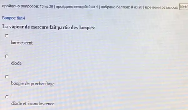 npovigeno Bonpocos: 13 us 20 Inpoineto cekuwi: 0 HS 1| Ha6paHo Gannos:8 us 20 | BpelleHM octanocb: 00:16
Bonpoc Ne14
La vapeur de mercure fait partie des lampes:
huminescent
c
diode
c
bougie de prechauffage
c
diode et incandescence