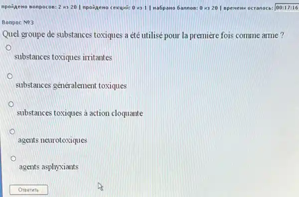 npoxgeno sonpocos: 2 us 20 I npoinewo cekuwi:0 431| Na6pano 6annos :0 4320 | BpemeH ocranocb: 00:17:16
Bonpoc N93
Quel groupe de substances toxiques a été utilisé pour la premiere fois comme arme?
substances toxiques irritantes
substances généralement toxiques
substances toxiques à action cloquante
agents neurotoxiques
agents asphyxiants