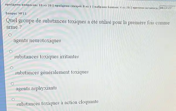 npoxpero sonpocos: 10 us 201 npoxpeno cekuyit:0 4311 Ha6paHO GannoB: 4 4320 | spenew ocranocb: |00:17:27
Bonpoc No11
Quel groupe de substances toxiques a été utilisé pour la premiere fois comme
arme?
o
agents neurotoxiques
substances toxiques irritantes
substances généralement toxiques
agents asphyxiants
substances toxiques à action cloquante