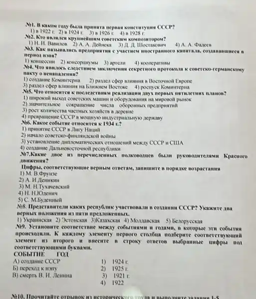 npuusra nepnan nonemymon CCCP?
1) 81922 r. 2)1924 r. 3)n 19261. 4) a 1928 r.
concrexins nosmouropost?
1) H. H. Bamunon 2)A. A Acilnexa 3) A.A
4) A. A. Darcen
unocrpammoro samma.aa, conan annueca n
1) Aonueccimi 2) Noncopun MN 3) apream 4) Nooneparmusi
3ak:novemus cexpernoro nporoxoun R conercko-re pvanceouy
nakty o nenama
1) coszamic Komurrepua	B Bocromoit Expone
3) pasner copep nmonnin Ha Brunknew Boctoke 4)poenyek Komunrrepua
nocrezermunas pea.musaumu anyx
Maumun in o6opyzonamon ini
2) snawimenthnoe coxpanemic
3) poer municerna vacturex sosition B
4) npenpamenue CCCP n Mountyo muscrpiansay10 aepxany
Nó. Kaxoe co6sme omocurren
1) npimsmie CCCP 8 Jiury Haumil
Boilubl
3) yeranonneune anmowantweekin omomenmil sexty CCCP it CIIIA
4) cosnamic
M7.Kakale moe in Kpacuoro
Hupps, coornercrayromure nephusin orncraw, sammunre n nopslive nospacramus
1) M. B
2) A. H.Jlemixini
3) M. H.Tyxarenexuil
5) C. M.bynemumil
peenyGoms yuacrnona.... in couamm CCCP? Yianxure ana
1) Vikpamexaw 2) 3cromexia 3)Kazawexax 4) Mounanckas 5)benopyeckas
Ni9. Scranomire coomerermue
Memenry nepnoro craibuna motocpurre coornercruyounnt
Mement it3 aroporo H miceure n erpony orncros
CObbITHE ron
A) co3mme CCCP
1) 1924r.
b) nepexar k Hony
2) 1925 r.
B) cueptb B. H.JleHmlla
3)1921 r.
4)1922
me 1.5