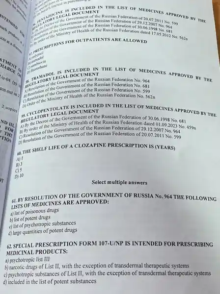 NTENDER
acts production
TIMENT .
(D) is
nout in 2
2 copies
ND III
THE
FOR
TION
62. SPECIAL PRESCRIPTION FORM 107-U/NP IS INTENDED FOR PRESCRIBING
MEDICINAL PRODUCTS:
a) psychotropic list III
b) narcotic drugs of List II, with the exception of transdermal therapeutic systems
c) psychotropic substances of List II, with the exception of transdermal therapeutic systems
d) included in the list of potent substances
form oces
One buyers interest in purchase.
IN THE LIST OF TEDICINES APPROVED BY THE
For the arthe Governt of the Russian Federation of
29.12.2007No.964 30.06.1998No.681
JOCINE AL DOCUMENT Russian Federation of 20
Decide the Government of the Russian
A. Children effinistry of Health of the Russian Federation
FOR OUTPATIENTS ARE ALLOWED
B)
s) calypol
B) combrevin
C) muorothane
IN THE LIST OF MEDICINES APPROVED BY THE DOCUMENT
EGULATOR The Government of the Russian Federation No. 964 the Government of the Russian Federation No. 681
1) Resplation of the Government of the Russian Federation No 599
c) Resolutione Ministry of Health of the Russian Federation No. 562n
DOCUMENT IN THE LIST OF MEDICINES APPROVED BY THE
sociul Decree of the Governealth of the Russian Federation of 30.06.1998 No .681
onder of the Ministry of Efealthine the Russian Federation dated 01.09.2023 No 459n
Government of the Russian Federation of 29.122007 No. 964
459n
(1) Resolution of the Government of the Russian Federation of 20.07.2011 No. 599
60. THE SHELF LIFE OF A CLOZAPINE PRESCRIPTION IS (YEARS)
A) 1
B) 3
C) 5
D) 10
Select multiple answers
GL BYRESOLUTION OF THE GOVERNMENT OF RUSSIA No. 964 THE FOLLOWING
LISTS OF MEDICINES ARE APPROVED:
a) list of poisonous drugs
b) list of potent drugs
c) list of psychotropic substances
d) large quantities of potent drugs