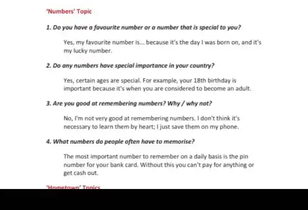 'Numbers' Topic
1. Do you have a favourite number or a number that is special to you?
Yes, my favourite number is... because it's the day I was born on, and it's
my lucky number.
2. Do any numbers have special importance in your country?
Yes, certain ages are special. For example your 18th birthday is
important because it's when you are considered to become an adult.
3. Are you good at remembering numbers? Why / why not?
No, I'm not very good at remembering numbers. I don't think it's
necessary to learn them by heart; I just save them on my phone.
4. What numbers do people often have to memorise?
The most important number to remember on a daily basis is the pin
number for your bank card. Without this you can't pay for anything or
get cash out.
"Hometown'Tonics